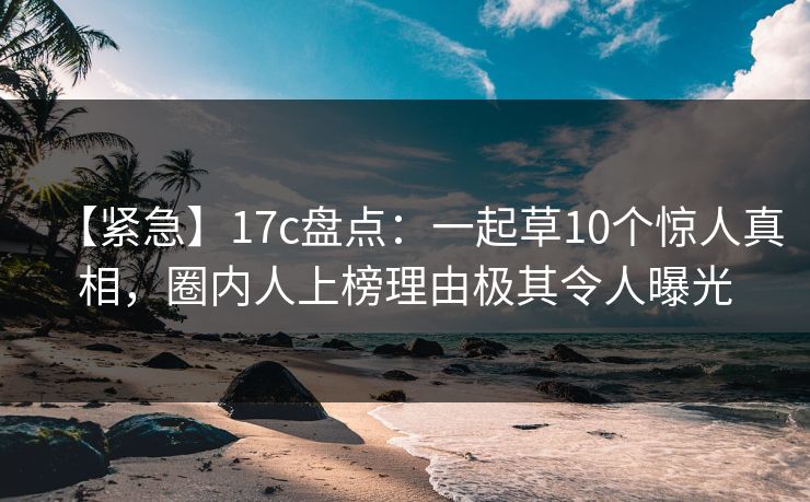 【紧急】17c盘点：一起草10个惊人真相，圈内人上榜理由极其令人曝光