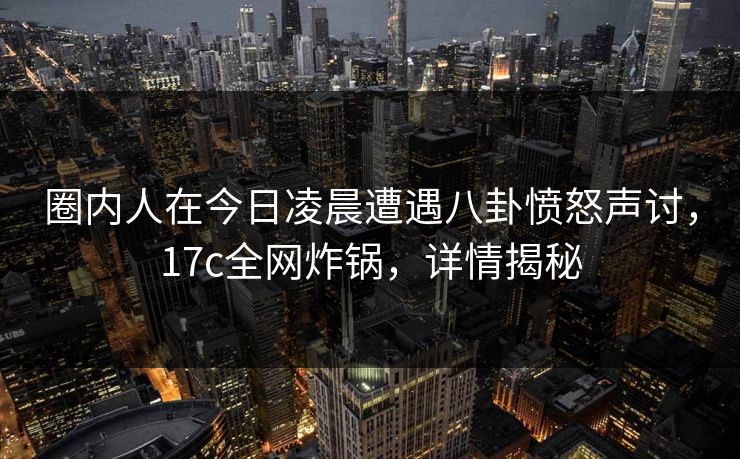 圈内人在今日凌晨遭遇八卦愤怒声讨，17c全网炸锅，详情揭秘