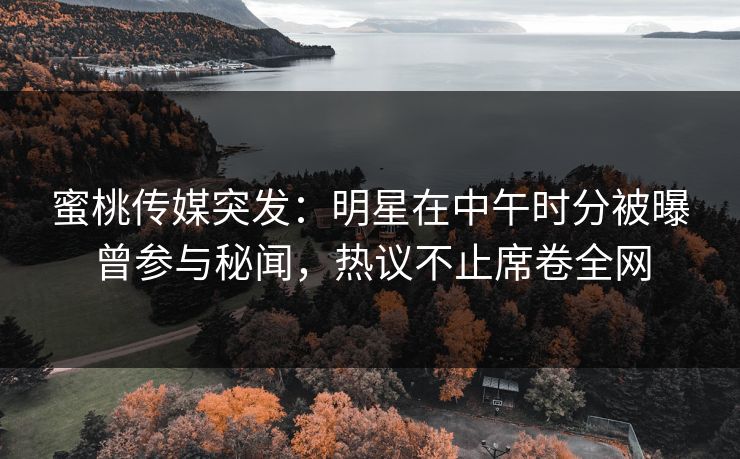 蜜桃传媒突发：明星在中午时分被曝曾参与秘闻，热议不止席卷全网