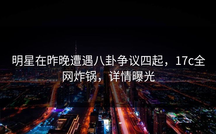 明星在昨晚遭遇八卦争议四起，17c全网炸锅，详情曝光