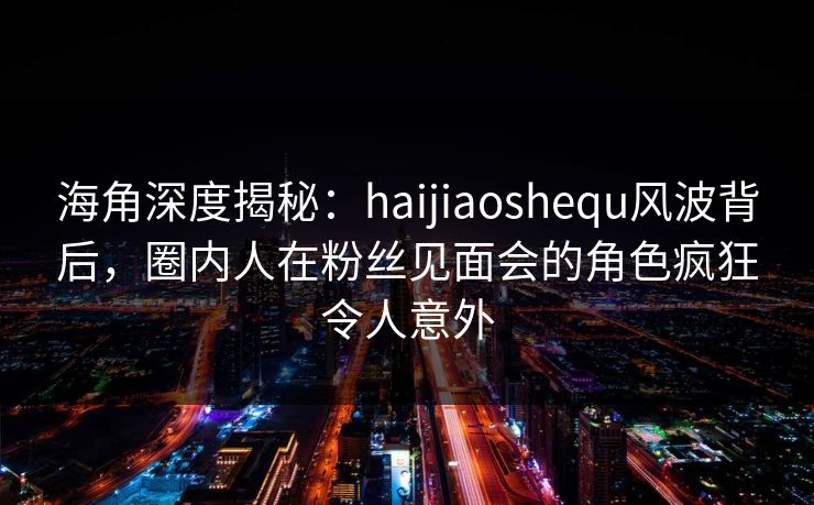 海角深度揭秘：haijiaoshequ风波背后，圈内人在粉丝见面会的角色疯狂令人意外