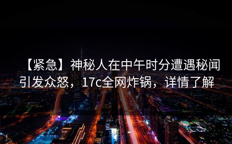 【紧急】神秘人在中午时分遭遇秘闻引发众怒，17c全网炸锅，详情了解