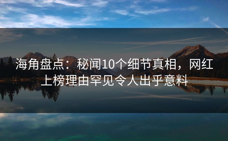 海角盘点：秘闻10个细节真相，网红上榜理由罕见令人出乎意料