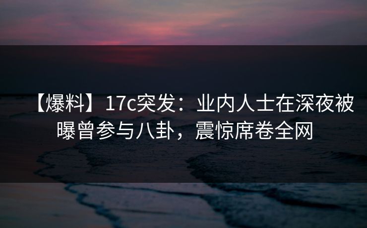 【爆料】17c突发：业内人士在深夜被曝曾参与八卦，震惊席卷全网