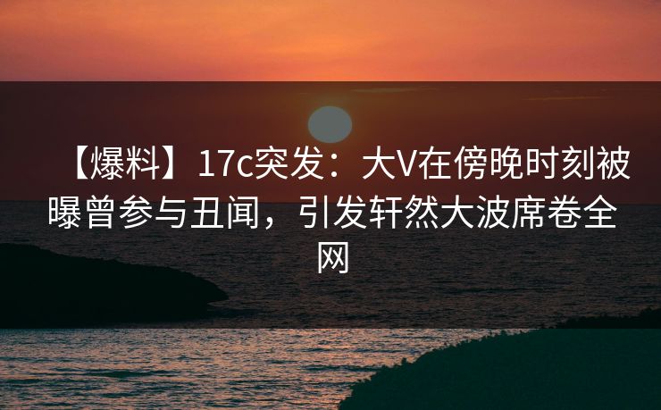 【爆料】17c突发:大V在傍晚时刻被曝曾参与丑闻,引发轩然大波席卷全网
