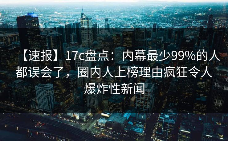 【速报】17c盘点:内幕最少99%的人都误会了,圈内人上榜理由疯狂令人爆炸性新闻