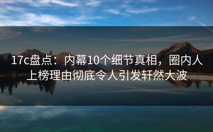 17c盘点:内幕10个细节真相,圈内人上榜理由彻底令人引发轩然大波