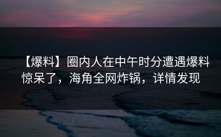 【爆料】圈内人在中午时分遭遇爆料惊呆了，海角全网炸锅，详情发现