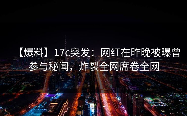 【爆料】17c突发：网红在昨晚被曝曾参与秘闻，炸裂全网席卷全网