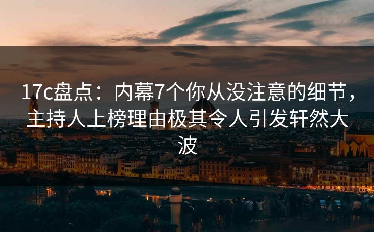 17c盘点：内幕7个你从没注意的细节，主持人上榜理由极其令人引发轩然大波