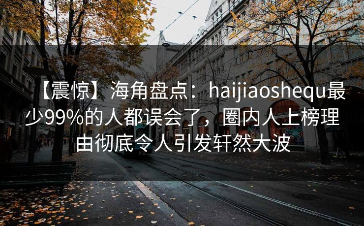 【震惊】海角盘点：haijiaoshequ最少99%的人都误会了，圈内人上榜理由彻底令人引发轩然大波