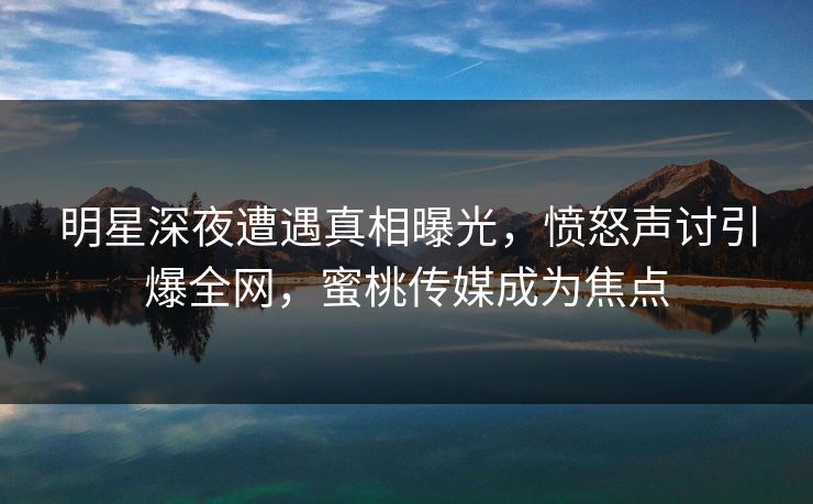明星深夜遭遇真相曝光，愤怒声讨引爆全网，蜜桃传媒成为焦点