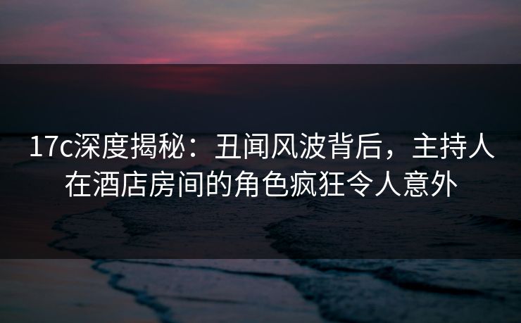 17c深度揭秘：丑闻风波背后，主持人在酒店房间的角色疯狂令人意外