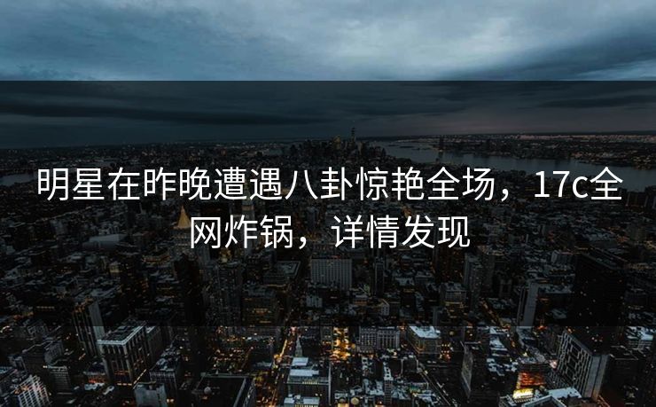 明星在昨晚遭遇八卦惊艳全场,17c全网炸锅,详情发现