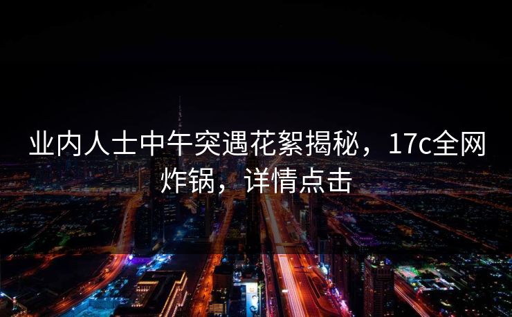 业内人士中午突遇花絮揭秘,17c全网炸锅,详情点击