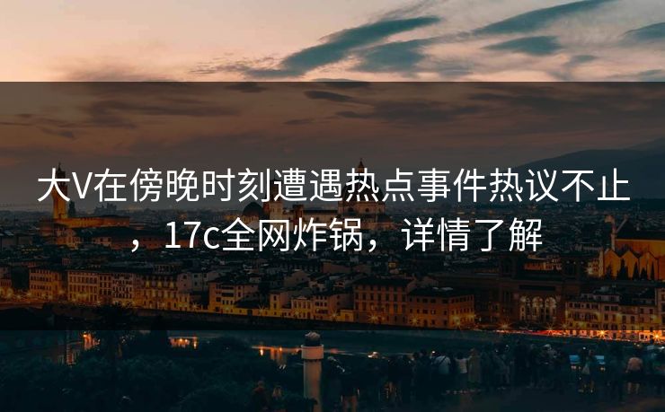 大V在傍晚时刻遭遇热点事件热议不止，17c全网炸锅，详情了解