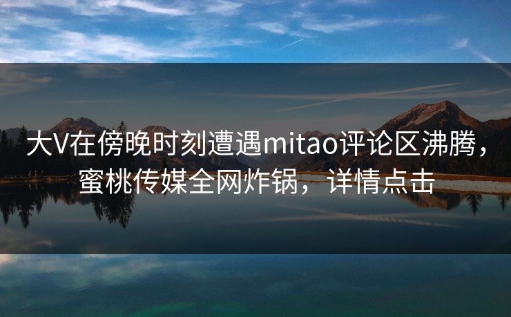 大V在傍晚时刻遭遇mitao评论区沸腾，蜜桃传媒全网炸锅，详情点击