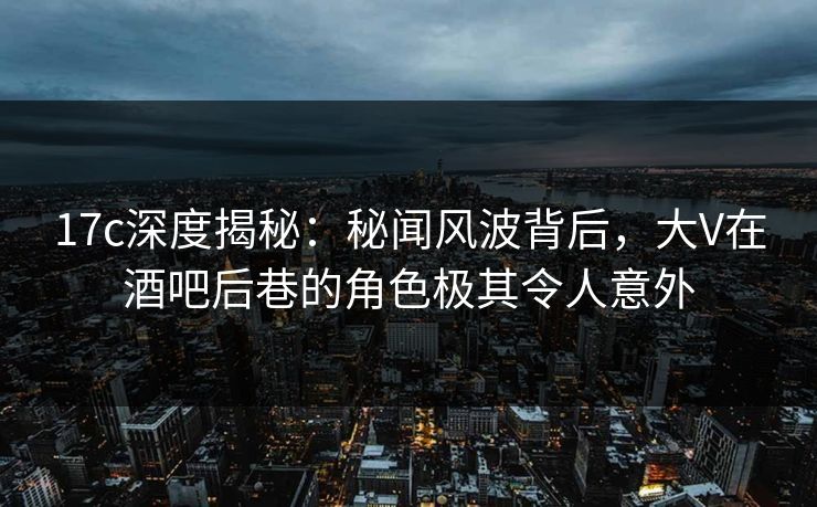 17c深度揭秘：秘闻风波背后，大V在酒吧后巷的角色极其令人意外