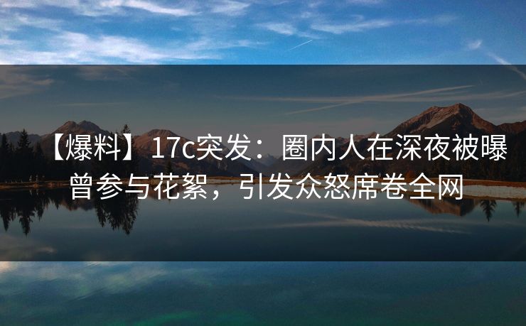 【爆料】17c突发：圈内人在深夜被曝曾参与花絮，引发众怒席卷全网