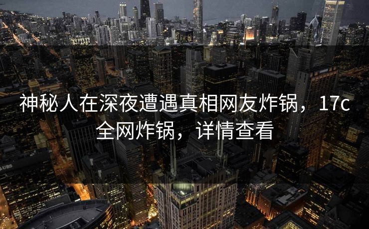 神秘人在深夜遭遇真相网友炸锅，17c全网炸锅，详情查看