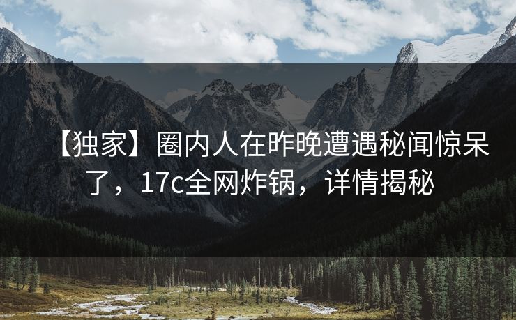 【独家】圈内人在昨晚遭遇秘闻惊呆了，17c全网炸锅，详情揭秘