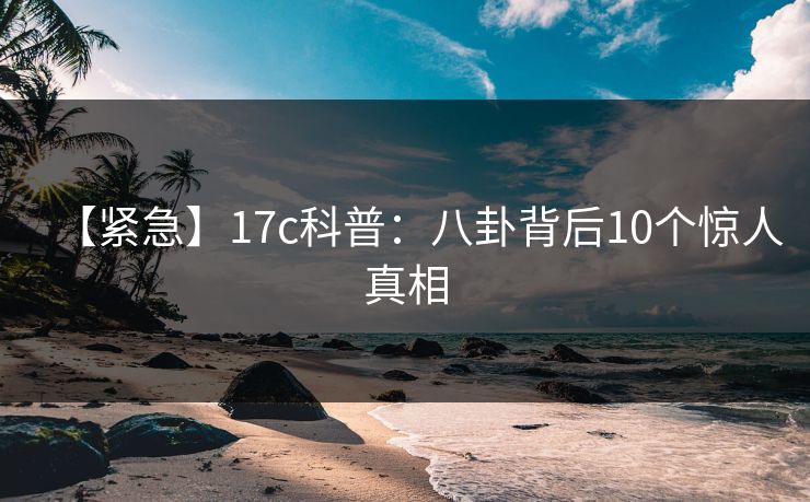 【紧急】17c科普:八卦背后10个惊人真相