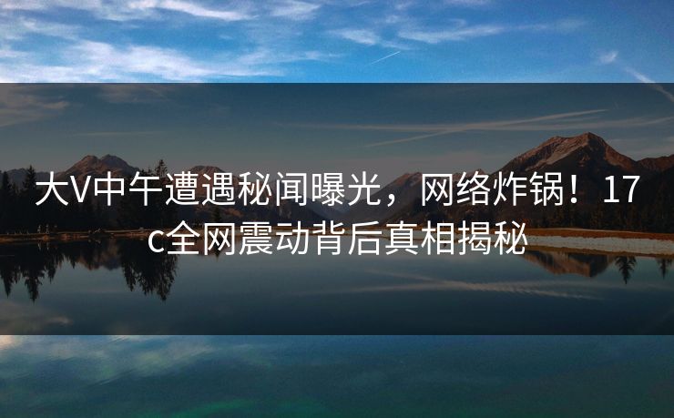 大V中午遭遇秘闻曝光,网络炸锅!17c全网震动背后真相揭秘
