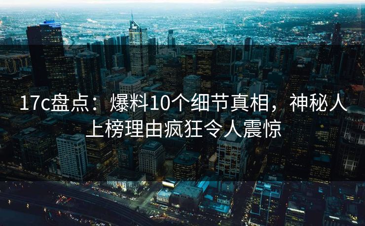 17c盘点:爆料10个细节真相,神秘人上榜理由疯狂令人震惊