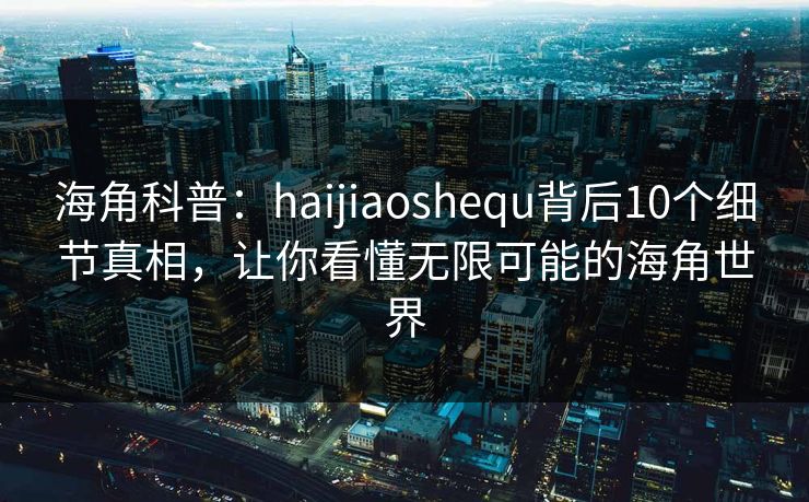 海角科普：haijiaoshequ背后10个细节真相，让你看懂无限可能的海角世界