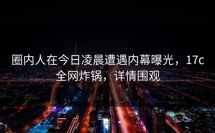 圈内人在今日凌晨遭遇内幕曝光，17c全网炸锅，详情围观