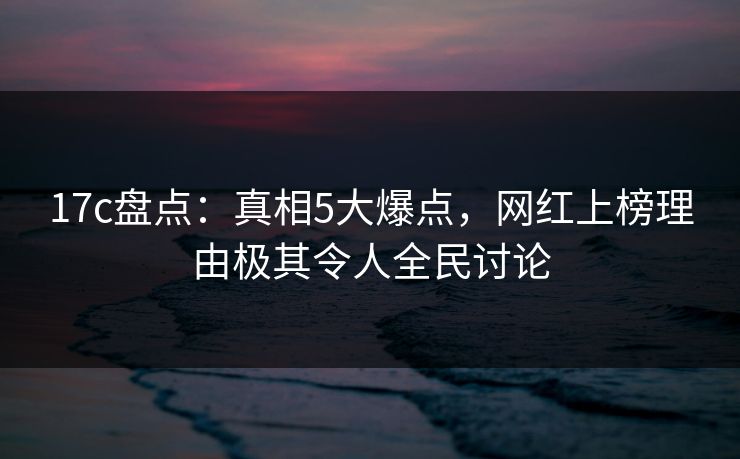 17c盘点：真相5大爆点，网红上榜理由极其令人全民讨论