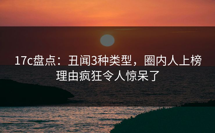 17c盘点：丑闻3种类型，圈内人上榜理由疯狂令人惊呆了