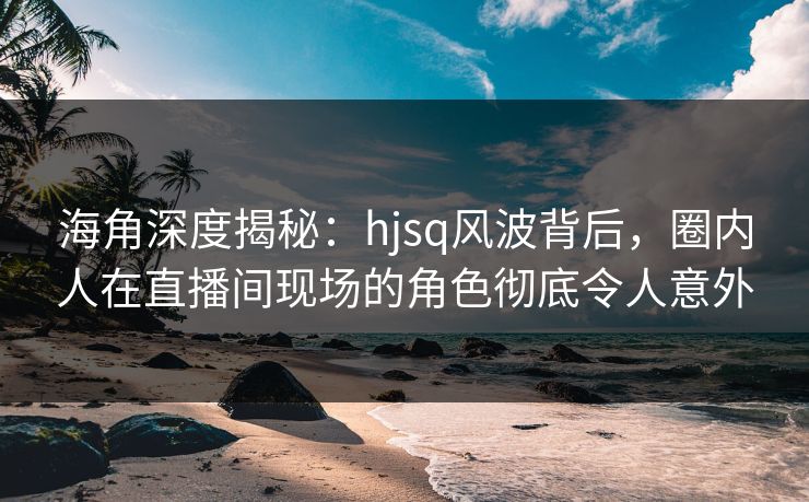 海角深度揭秘：hjsq风波背后，圈内人在直播间现场的角色彻底令人意外