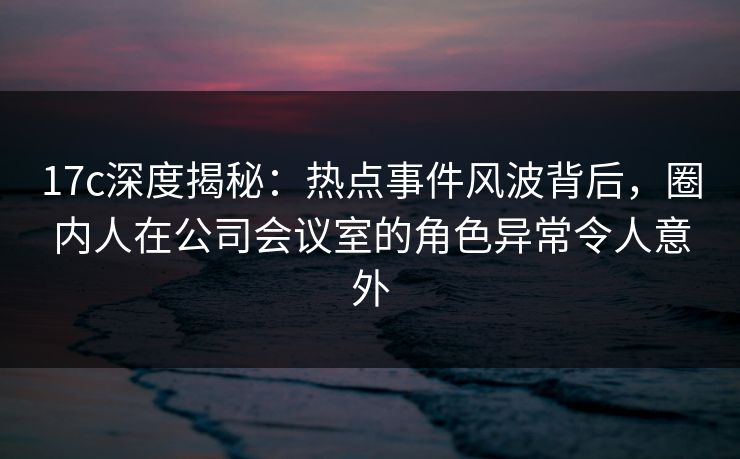 17c深度揭秘：热点事件风波背后，圈内人在公司会议室的角色异常令人意外
