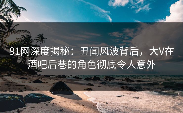91网深度揭秘：丑闻风波背后，大V在酒吧后巷的角色彻底令人意外