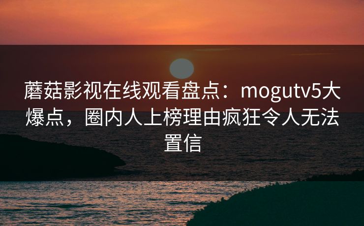 蘑菇影视在线观看盘点：mogutv5大爆点，圈内人上榜理由疯狂令人无法置信