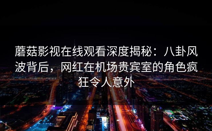 蘑菇影视在线观看深度揭秘：八卦风波背后，网红在机场贵宾室的角色疯狂令人意外