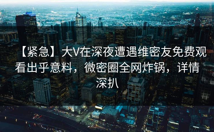 【紧急】大V在深夜遭遇维密友免费观看出乎意料，微密圈全网炸锅，详情深扒