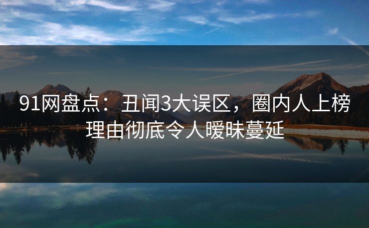 91网盘点：丑闻3大误区，圈内人上榜理由彻底令人暧昧蔓延