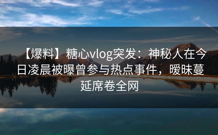【爆料】糖心vlog突发：神秘人在今日凌晨被曝曾参与热点事件，暧昧蔓延席卷全网