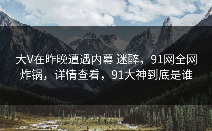 大V在昨晚遭遇内幕 迷醉，91网全网炸锅，详情查看，91大神到底是谁