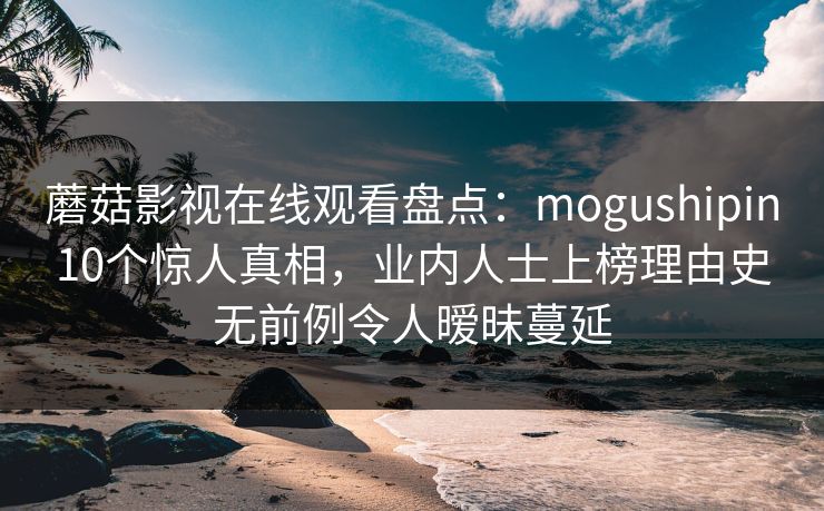 蘑菇影视在线观看盘点:mogushipin10个惊人真相,业内人士上榜理由史无前例令人暧昧蔓延