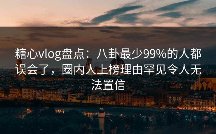 糖心vlog盘点：八卦最少99%的人都误会了，圈内人上榜理由罕见令人无法置信
