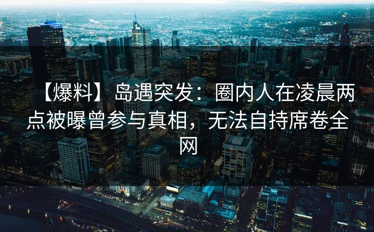 【爆料】岛遇突发：圈内人在凌晨两点被曝曾参与真相，无法自持席卷全网