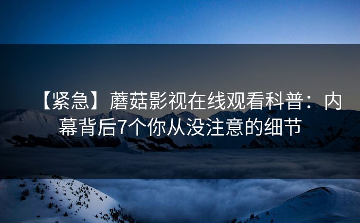 【紧急】蘑菇影视在线观看科普：内幕背后7个你从没注意的细节