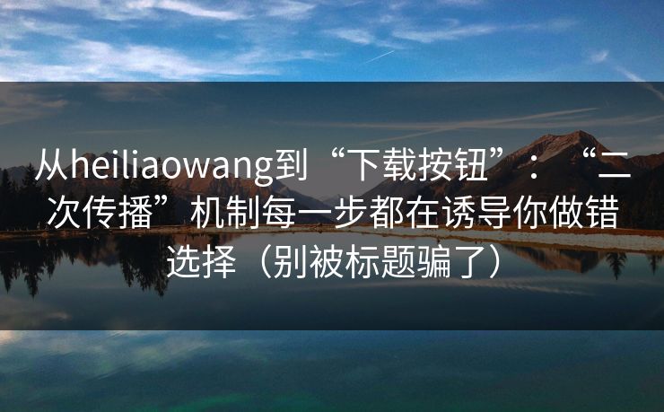 从heiliaowang到“下载按钮”:“二次传播”机制每一步都在诱导你做错选择(别被标题骗了)