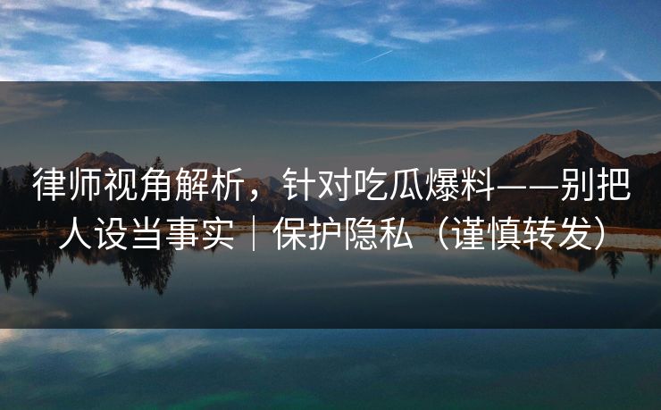 律师视角解析,针对吃瓜爆料——别把人设当事实|保护隐私(谨慎转发)
