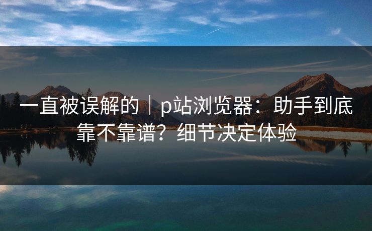 一直被误解的|p站浏览器:助手到底靠不靠谱?细节决定体验