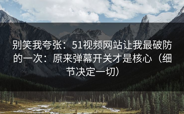别笑我夸张：51视频网站让我最破防的一次：原来弹幕开关才是核心（细节决定一切）