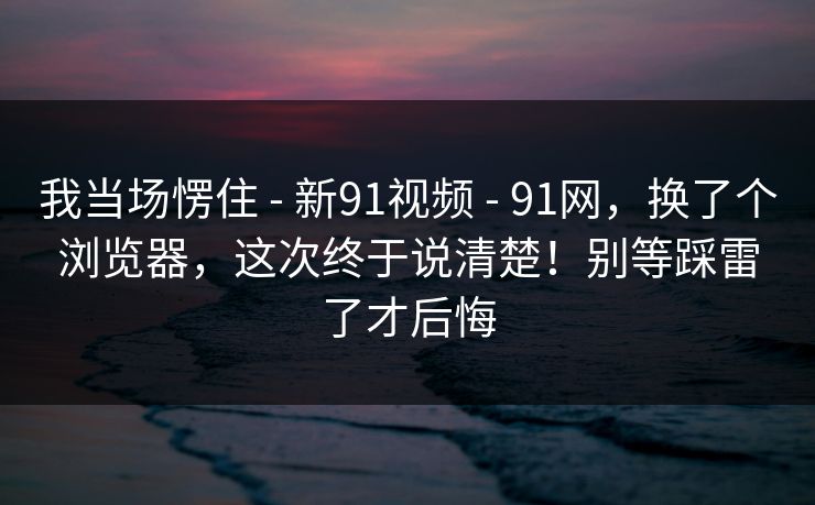我当场愣住 - 新91视频 - 91网，换了个浏览器，这次终于说清楚！别等踩雷了才后悔